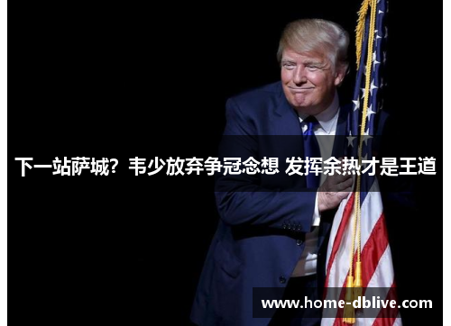 下一站萨城？韦少放弃争冠念想 发挥余热才是王道